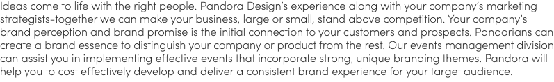 Ideas come to life with the right people. Pandora Design’s experience along with your company’s marketing strategists-together we can make your business, large or small, stand above competition. Your company’s brand perception and brand promise is the initial connection to your customers and prospects. Pandorians can create a brand essence to distinguish your company or product from the rest. Our events management division can assist you in implementing effective events that incorporate strong, unique branding themes. Pandora will help you to cost effectively develop and deliver a consistent brand experience for your target audience. 