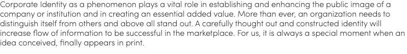 Corporate Identity as a phenomenon plays a vital role in establishing and enhancing the public image of a company or institution and in creating an essential added value. More than ever, an organization needs to distinguish itself from others and above all stand out. A carefully thought out and constructed identity will increase flow of information to be successful in the marketplace. For us, it is always a special moment when an idea conceived, finally appears in print.